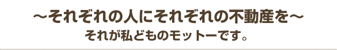 『それぞれの人にそれぞれの不動産を』　それが私どものモットーです。